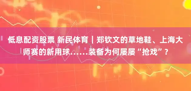 低息配资股票 新民体育｜郑钦文的草地鞋、上海大师赛的新用球……装备为何屡屡“抢戏”？