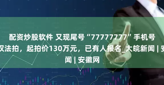 配资炒股软件 又现尾号“77777777”手机号使用权法拍，起拍价130万元，已有人报名_大皖新闻 | 安徽网