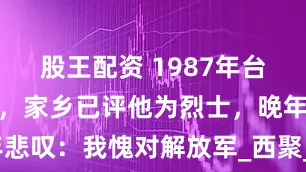 股王配资 1987年台湾老兵回家，家乡已评他为烈士，晚年悲叹：我愧对解放军_西聚_张明珠_父亲