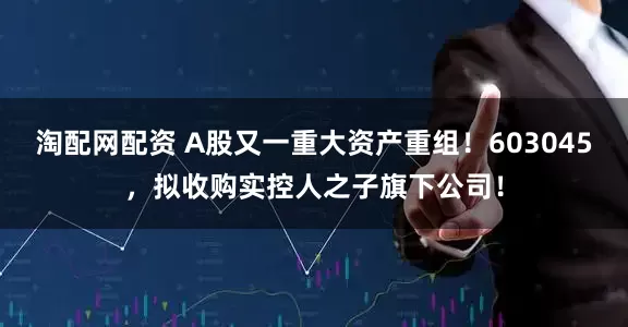 淘配网配资 A股又一重大资产重组！603045，拟收购实控人之子旗下公司！