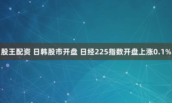 股王配资 日韩股市开盘 日经225指数开盘上涨0.1%