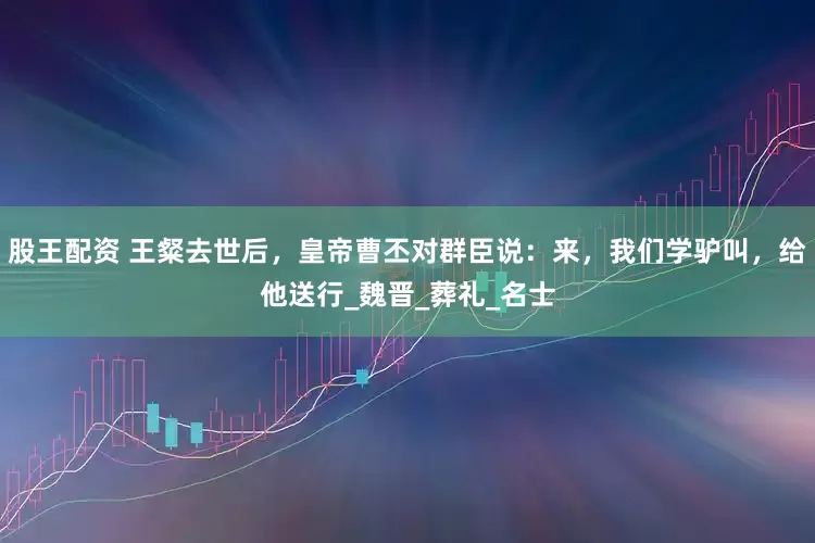 股王配资 王粲去世后，皇帝曹丕对群臣说：来，我们学驴叫，给他送行_魏晋_葬礼_名士