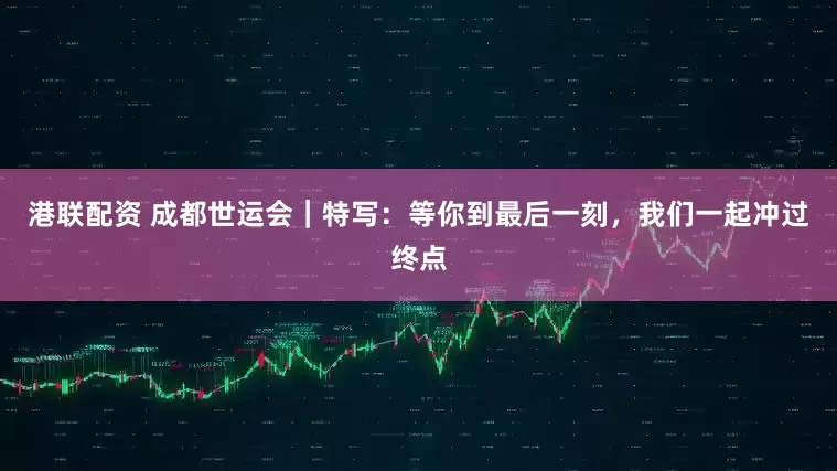 港联配资 成都世运会｜特写：等你到最后一刻，我们一起冲过终点