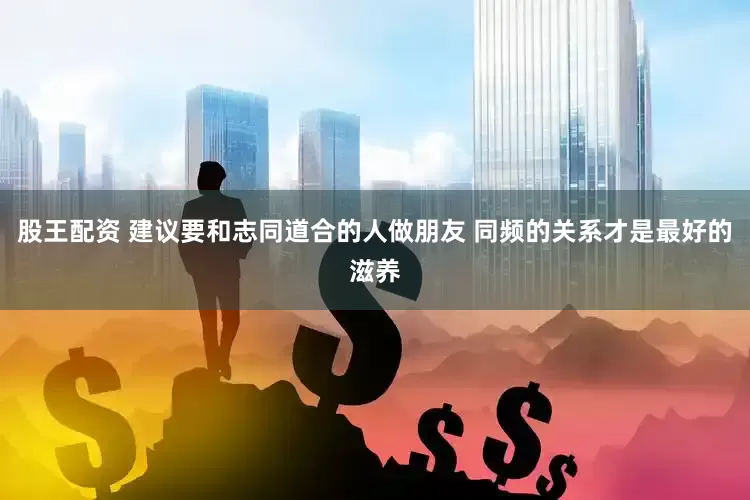 股王配资 建议要和志同道合的人做朋友 同频的关系才是最好的滋养