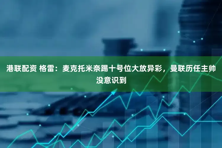 港联配资 格雷：麦克托米奈踢十号位大放异彩，曼联历任主帅没意识到