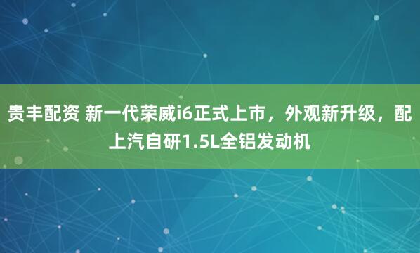贵丰配资 新一代荣威i6正式上市，外观新升级，配上汽自研1.5L全铝发动机