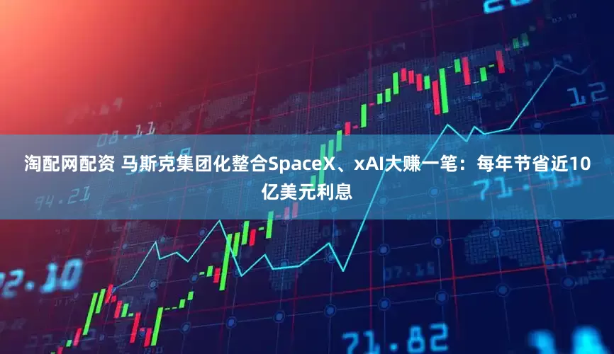 淘配网配资 马斯克集团化整合SpaceX、xAI大赚一笔：每年节省近10亿美元利息